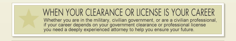 WHEN YOUR CLEARANCE OR LICENSE IS YOUR CAREER: Whether you are in the military, civilian government, or a civilian professional, if your career depends on your government clearance or professional license you need a deeply experienced attorney to help ensure your future.